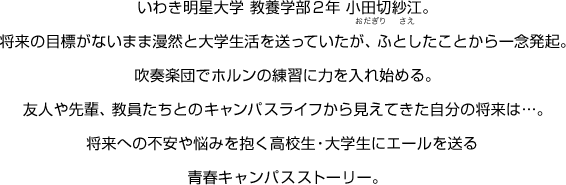 いわき明星大学 教養学部2年 小田切紗江。将来の目標がないまま漫然と大学生活を送っていたが、ふとしたことから一念発起。吹奏楽部でホルンの練習に力を入れ始める。友人や先輩、教員たちとのキャンパスライフから見えてきた自分の将来は…。将来への不安や悩みを抱く高校生・大学生にエールを送る青春キャンパスストーリー。